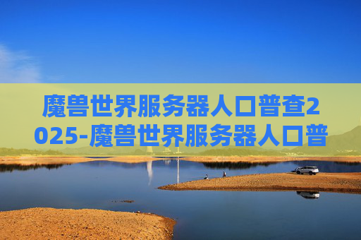 魔兽世界服务器人口普查2025-魔兽世界服务器人口普查，探索游戏世界的多样性与深度