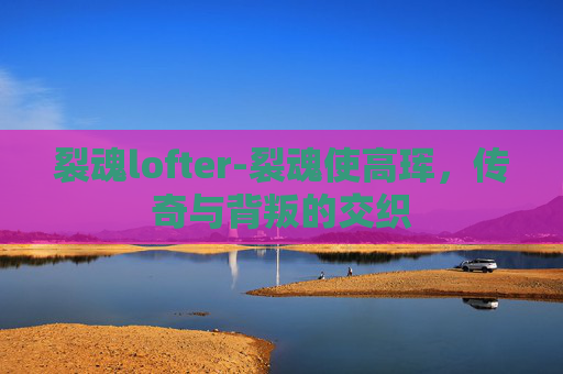 裂魂lofter-裂魂使高珲，传奇与背叛的交织