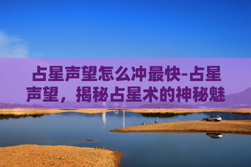 占星声望怎么冲最快-占星声望,揭秘占星术的神秘魅力与现代挑战 占星声望怎么冲最快-占星声望,揭秘占星术的神秘魅力与现代挑战