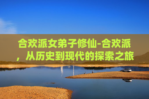 合欢派女弟子修仙-合欢派，从历史到现代的探索之旅