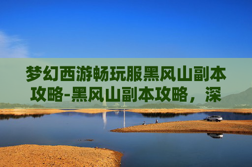 梦幻西游畅玩服黑风山副本攻略-黑风山副本攻略，深入探索与策略运用