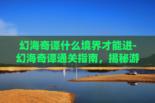 幻海奇谭什么境界才能进-幻海奇谭通关指南，揭秘游戏内隐藏的奥秘