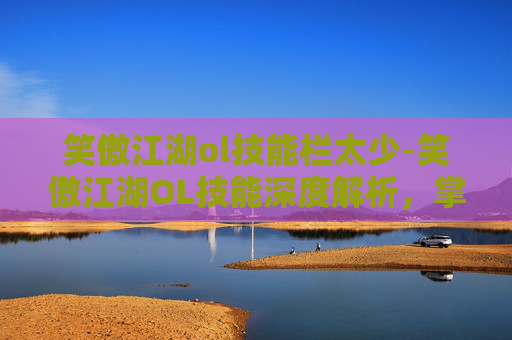 笑傲江湖ol技能栏太少-笑傲江湖OL技能深度解析，掌握战斗艺术的钥匙