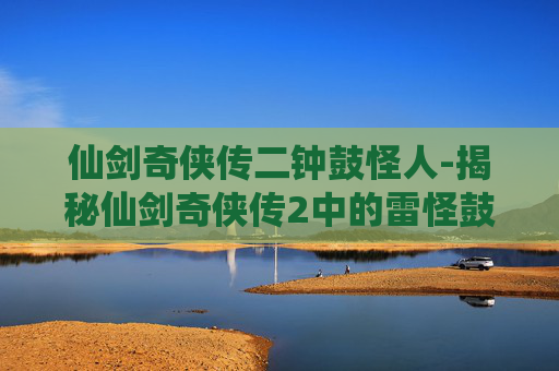 仙剑奇侠传二钟鼓怪人-揭秘仙剑奇侠传2中的雷怪鼓钟石人之谜