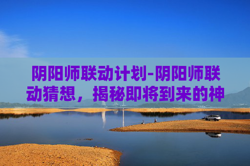 阴阳师联动计划-阴阳师联动猜想，揭秘即将到来的神秘合作
