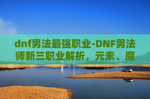 dnf男法最强职业-DNF男法师新三职业解析，元素、魔道与战斗法师