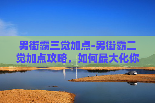 男街霸三觉加点-男街霸二觉加点攻略，如何最大化你的战斗力？