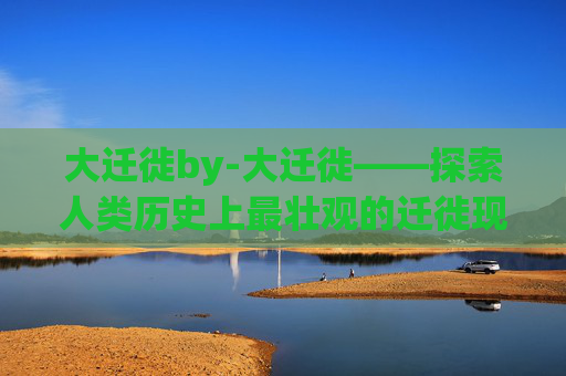 大迁徙by-大迁徙——探索人类历史上最壮观的迁徙现象
