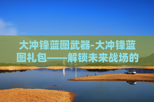 大冲锋蓝图武器-大冲锋蓝图礼包——解锁未来战场的神秘力量 大冲锋蓝图武器-大冲锋蓝图礼包——解锁未来战场的神秘力量