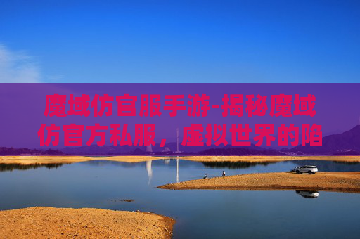魔域仿官服手游-揭秘魔域仿官方私服,虚拟世界的陷阱与机遇 魔域仿官服手游-揭秘魔域仿官方私服,虚拟世界的陷阱与机遇