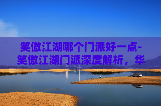 笑傲江湖哪个门派好一点-笑傲江湖门派深度解析，华山论剑，谁主沉浮？