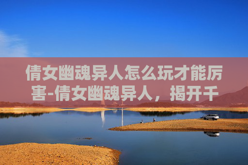 倩女幽魂异人怎么玩才能厉害-倩女幽魂异人,揭开千年传说的神秘面纱 倩女幽魂异人怎么玩才能厉害-倩女幽魂异人,揭开千年传说的神秘面纱