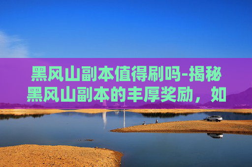 黑风山副本值得刷吗-揭秘黑风山副本的丰厚奖励，如何成为冒险者的终极追求？