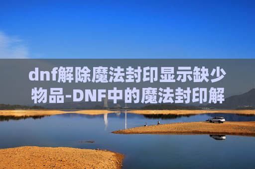 dnf解除魔法封印显示缺少物品-DNF中的魔法封印解除指南