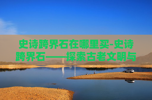 史诗跨界石在哪里买-史诗跨界石——探索古老文明与现代科技的奇妙融合 史诗跨界石在哪里买-史诗跨界石——探索古老文明与现代科技的奇妙融合