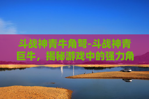 斗战神青牛角弩-斗战神青巨牛，揭秘游戏中的强力角色与策略