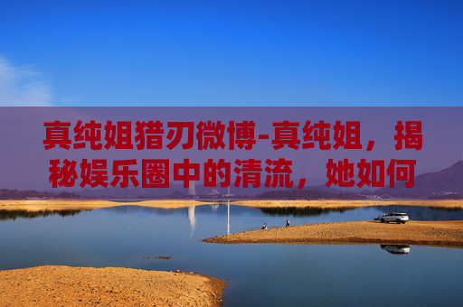真纯姐猎刃微博-真纯姐,揭秘娱乐圈中的清流,她如何用真诚和才华赢得尊重 真纯姐猎刃微博-真纯姐,揭秘娱乐圈中的清流,她如何用真诚和才华赢得尊重