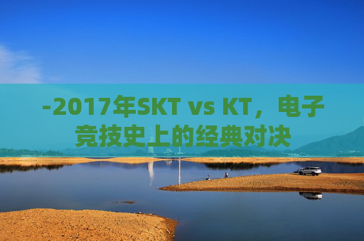 -2017年SKT vs KT，电子竞技史上的经典对决