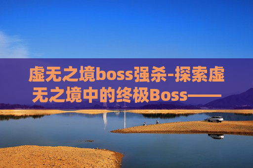 虚无之境boss强杀-探索虚无之境中的终极Boss——虚空领主 虚无之境boss强杀-探索虚无之境中的终极Boss——虚空领主