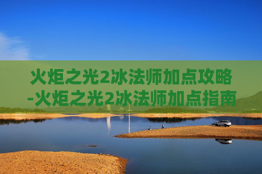 火炬之光2冰法师加点攻略-火炬之光2冰法师加点指南 火炬之光2冰法师加点攻略-火炬之光2冰法师加点指南