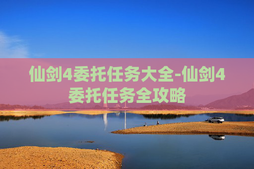 仙剑4委托任务大全-仙剑4委托任务全攻略 仙剑4委托任务大全-仙剑4委托任务全攻略
