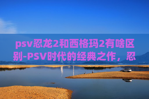 psv忍龙2和西格玛2有啥区别-PSV时代的经典之作,忍者龙剑传2的传奇之旅 psv忍龙2和西格玛2有啥区别-PSV时代的经典之作,忍者龙剑传2的传奇之旅
