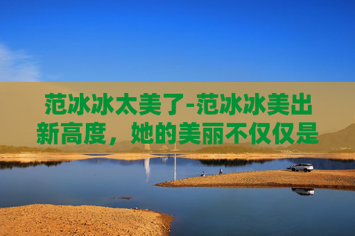 范冰冰太美了-范冰冰美出新高度,她的美丽不仅仅是外表的光彩 范冰冰太美了-范冰冰美出新高度,她的美丽不仅仅是外表的光彩