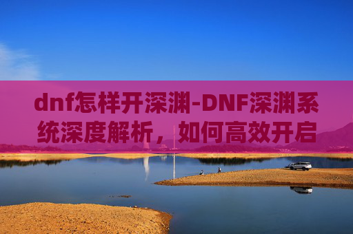 dnf怎样开深渊-DNF深渊系统深度解析,如何高效开启你的深渊之旅 dnf怎样开深渊-DNF深渊系统深度解析,如何高效开启你的深渊之旅