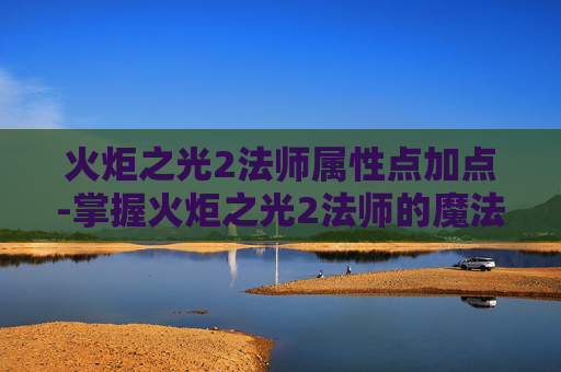 火炬之光2法师属性点加点-掌握火炬之光2法师的魔法力量，属性点配置指南