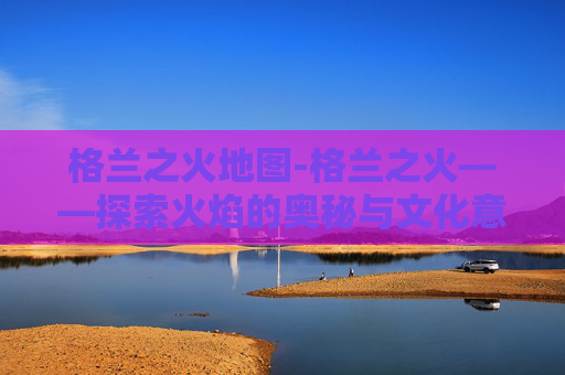 格兰之火地图-格兰之火——探索火焰的奥秘与文化意义 格兰之火地图-格兰之火——探索火焰的奥秘与文化意义