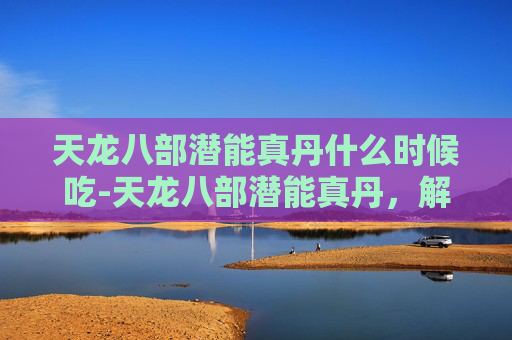 天龙八部潜能真丹什么时候吃-天龙八部潜能真丹,解锁武侠世界的秘密 天龙八部潜能真丹什么时候吃-天龙八部潜能真丹,解锁武侠世界的秘密