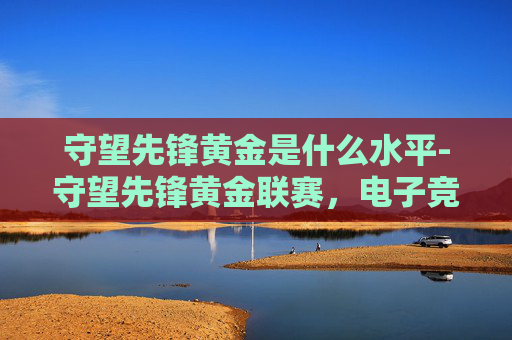 守望先锋黄金是什么水平-守望先锋黄金联赛,电子竞技的巅峰之战 守望先锋黄金是什么水平-守望先锋黄金联赛,电子竞技的巅峰之战