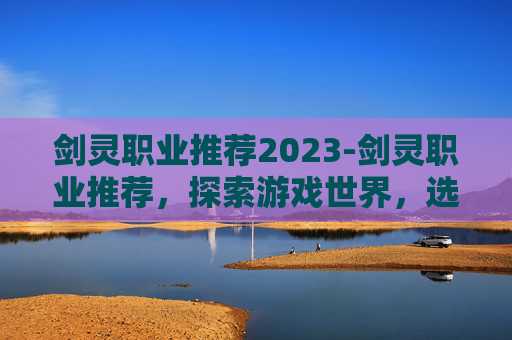 剑灵职业推荐2023-剑灵职业推荐,探索游戏世界,选择最适合你的职业 剑灵职业推荐2023-剑灵职业推荐,探索游戏世界,选择最适合你的职业