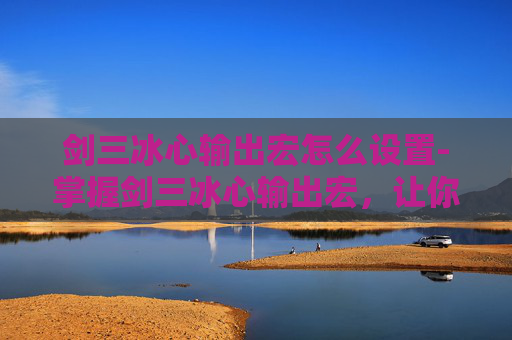 剑三冰心输出宏怎么设置-掌握剑三冰心输出宏，让你的游戏体验更上一层楼