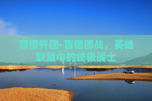 盲僧开团-盲僧团战,英雄联盟中的终极战士 盲僧开团-盲僧团战,英雄联盟中的终极战士