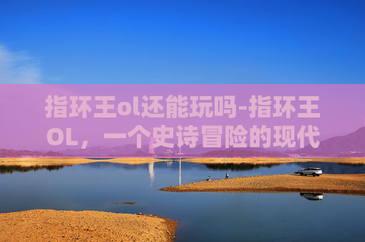 指环王ol还能玩吗-指环王OL，一个史诗冒险的现代体验