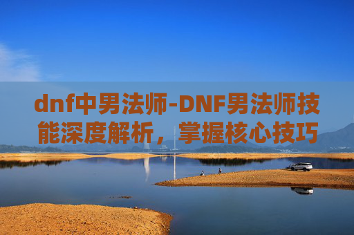 dnf中男法师-DNF男法师技能深度解析，掌握核心技巧，提升战斗效率
