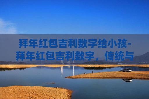 拜年红包吉利数字给小孩-拜年红包吉利数字，传统与现代的完美融合