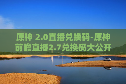 原神 2.0直播兑换码-原神前瞻直播2.7兑换码大公开！