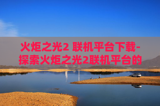 火炬之光2 联机平台下载-探索火炬之光2联机平台的奥秘