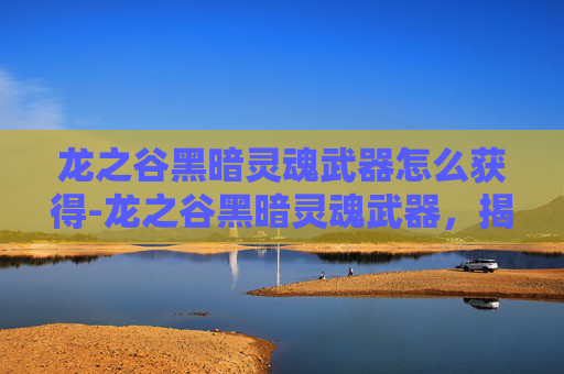 龙之谷黑暗灵魂武器怎么获得-龙之谷黑暗灵魂武器,揭秘其独特魅力与战斗价值 龙之谷黑暗灵魂武器怎么获得-龙之谷黑暗灵魂武器,揭秘其独特魅力与战斗价值