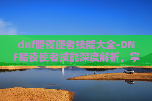 dnf暗夜使者技能大全-DNF暗夜使者技能深度解析,掌握关键能力,成为游戏中的佼佼者 dnf暗夜使者技能大全-DNF暗夜使者技能深度解析,掌握关键能力,成为游戏中的佼佼者