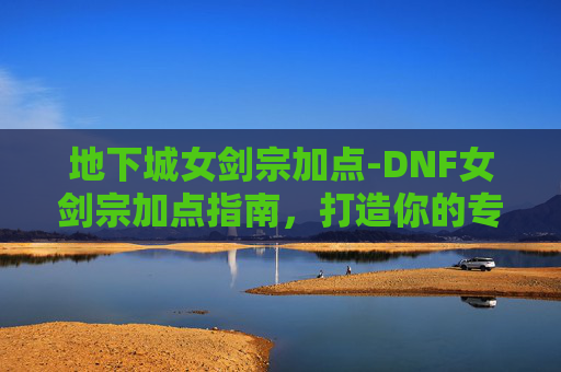 地下城女剑宗加点-DNF女剑宗加点指南，打造你的专属战斗风格