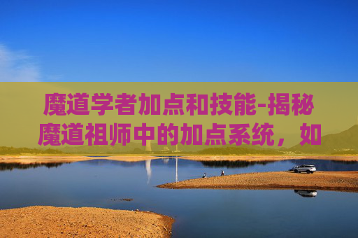 魔道学者加点和技能-揭秘魔道祖师中的加点系统，如何为角色增加优势？