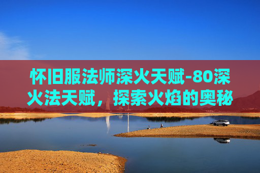 怀旧服法师深火天赋-80深火法天赋,探索火焰的奥秘与力量 怀旧服法师深火天赋-80深火法天赋,探索火焰的奥秘与力量