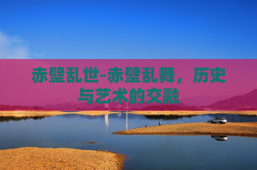 赤壁乱世-赤壁乱舞,历史与艺术的交融 赤壁乱世-赤壁乱舞,历史与艺术的交融