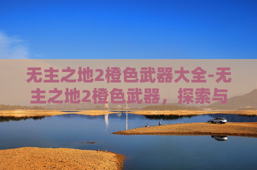 无主之地2橙色武器大全-无主之地2橙色武器,探索与收藏的终极指南 无主之地2橙色武器大全-无主之地2橙色武器,探索与收藏的终极指南