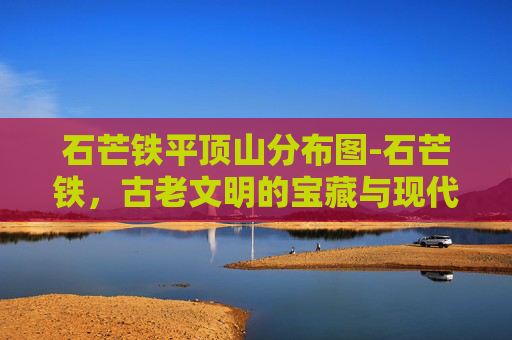 石芒铁平顶山分布图-石芒铁,古老文明的宝藏与现代科技的结晶 石芒铁平顶山分布图-石芒铁,古老文明的宝藏与现代科技的结晶