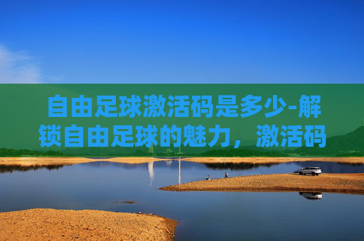 自由足球激活码是多少-解锁自由足球的魅力，激活码的魔力