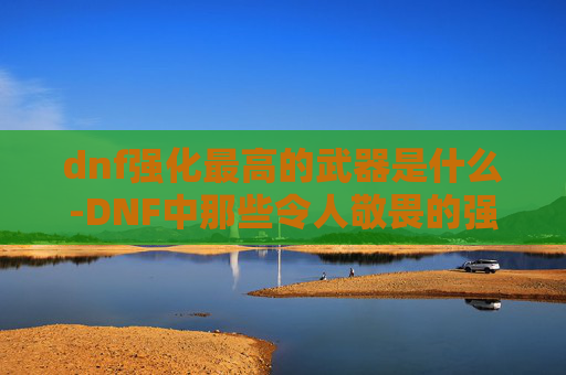 dnf强化最高的武器是什么-DNF中那些令人敬畏的强化武器,探索极限力量的秘密 dnf强化最高的武器是什么-DNF中那些令人敬畏的强化武器,探索极限力量的秘密